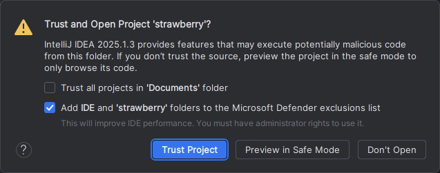 The standard IntelliJ IDEA warning.

Trust and Open Project 'strawberry'?

IntelliJ IDEA 2025.1.3 provides features that may execute potentially malicious code from this folder. If you don't trust the source, preview the project in the safe mode to only browse its code.
checkbox for Trust all projects in 'Documents' folder
checkbox for Add IDE and strawberry folders to the Microsoft Defender exclusions list
This will improve IDE performance. You must have administrator rights to use it.
[Trust Project] [Preview in Safe Mode] [Don't Open]